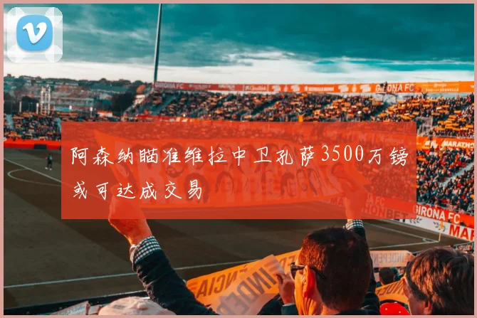 阿森纳瞄准维拉中卫孔萨3500万镑或可达成交易