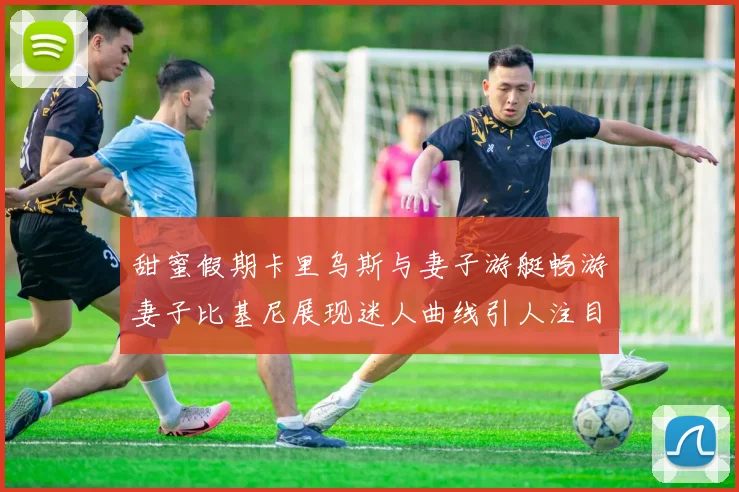 甜蜜假期卡里乌斯与妻子游艇畅游妻子比基尼展现迷人曲线引人注目