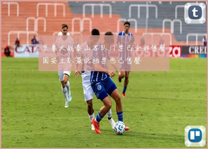 京鲁大战泰山客队门票已全部售罄国安主队最低档票也已售罄