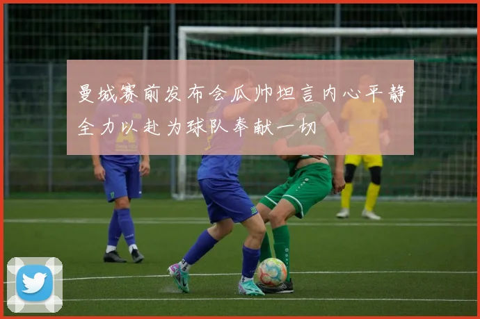 曼城赛前发布会瓜帅坦言内心平静全力以赴为球队奉献一切