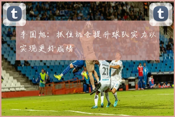 李国旭：抓住机会提升球队实力以实现更好成绩