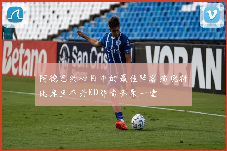 阿德巴约心目中的最佳阵容揭晓科比库里乔丹KD邓肯齐聚一堂