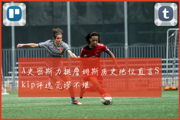 A史密斯力挺詹姆斯历史地位直言Skip评选荒谬不堪