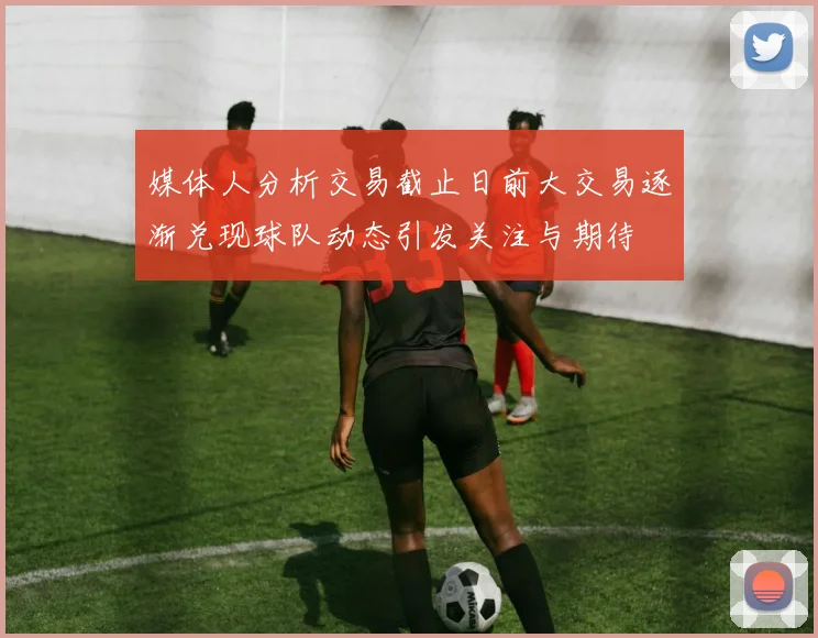 媒体人分析交易截止日前大交易逐渐兑现球队动态引发关注与期待