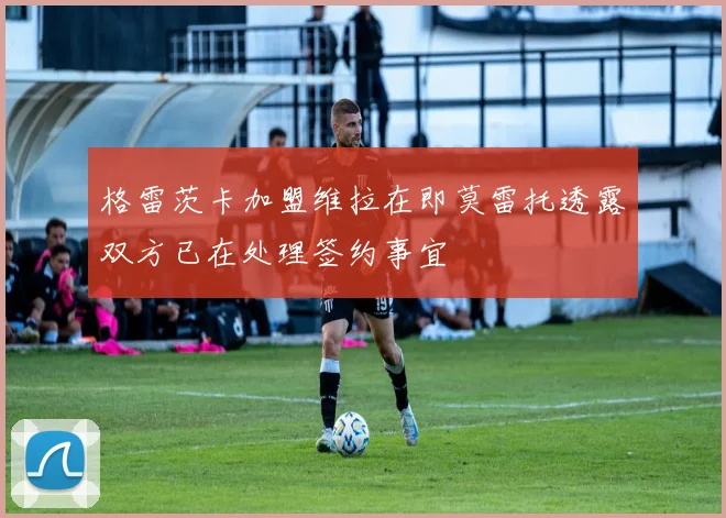 格雷茨卡加盟维拉在即莫雷托透露双方已在处理签约事宜