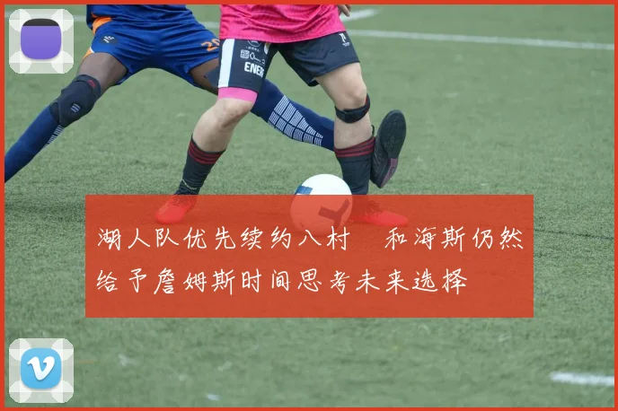 湖人队优先续约八村塁和海斯仍然给予詹姆斯时间思考未来选择