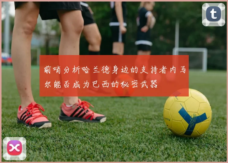 前哨分析哈兰德身边的支持者内马尔能否成为巴西的秘密武器