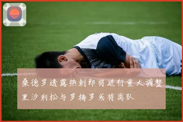 桑德罗透露热刺即将进行重大调整里沙利松与罗梅罗或将离队