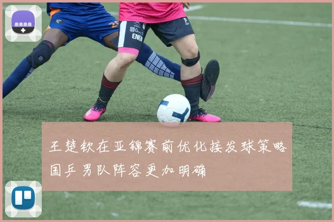 王楚钦在亚锦赛前优化接发球策略国乒男队阵容更加明确