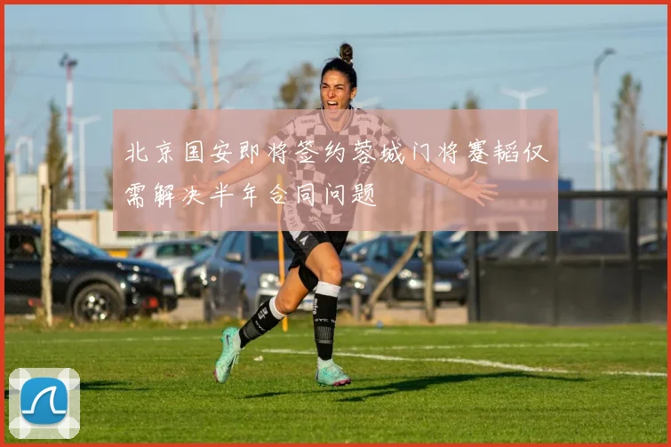 北京国安即将签约蓉城门将蹇韬仅需解决半年合同问题