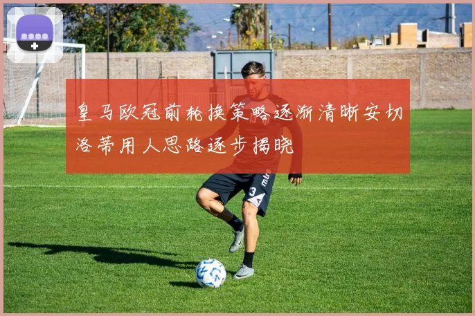 皇马欧冠前轮换策略逐渐清晰安切洛蒂用人思路逐步揭晓