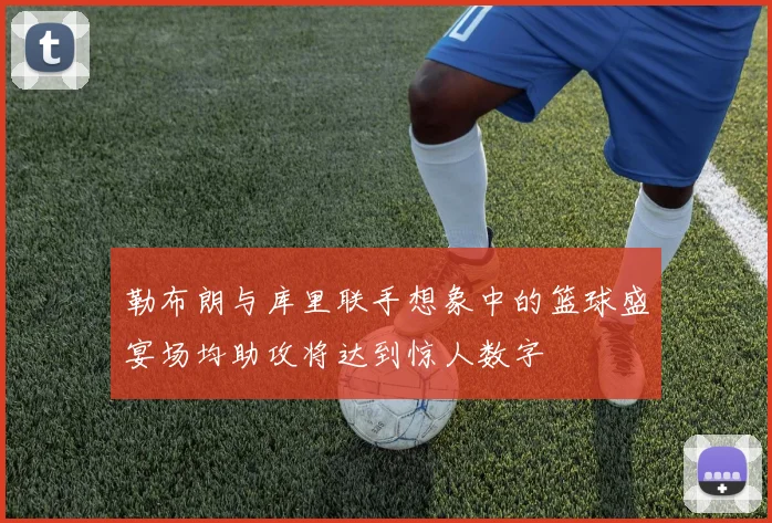勒布朗与库里联手想象中的篮球盛宴场均助攻将达到惊人数字