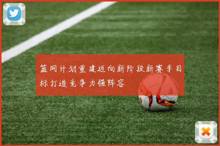 篮网计划重建迈向新阶段新赛季目标打造竞争力强阵容