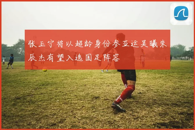 张玉宁将以超龄身份参亚运吴曦朱辰杰有望入选国足阵容