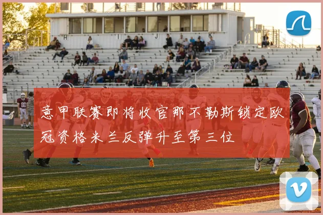 意甲联赛即将收官那不勒斯锁定欧冠资格米兰反弹升至第三位