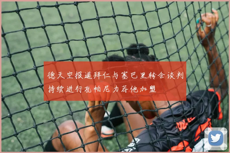 德天空报道拜仁与塞巴里转会谈判持续进行孔帕尼力荐他加盟