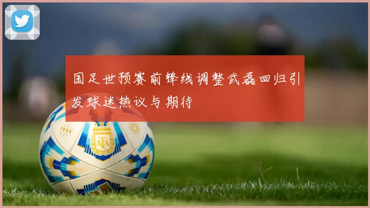 国足世预赛前锋线调整武磊回归引发球迷热议与期待