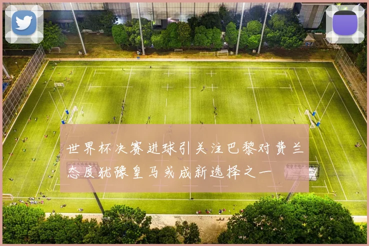 世界杯决赛进球引关注巴黎对费兰态度犹豫皇马或成新选择之一