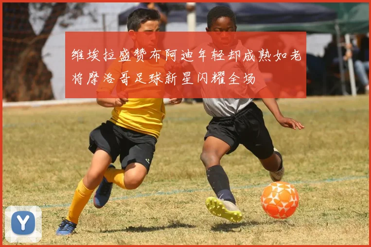 维埃拉盛赞布阿迪年轻却成熟如老将摩洛哥足球新星闪耀全场