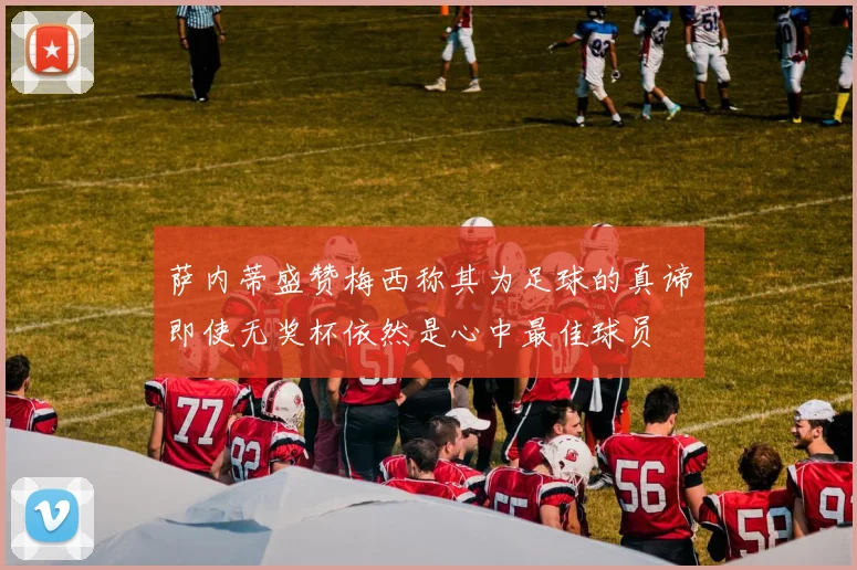 萨内蒂盛赞梅西称其为足球的真谛即使无奖杯依然是心中最佳球员